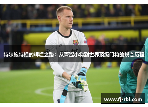 特尔施特根的辉煌之路：从青涩小将到世界顶级门将的蜕变历程