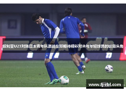 叙利亚U23对阵日本青年队激战在即期待精彩对决与年轻球员的崭露头角