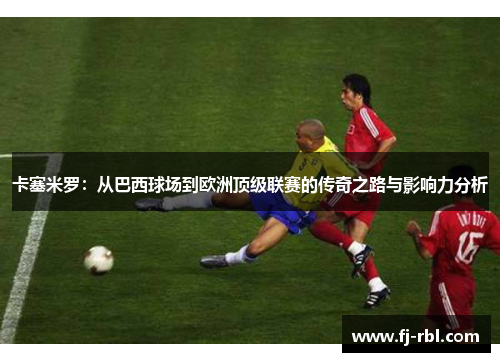 卡塞米罗：从巴西球场到欧洲顶级联赛的传奇之路与影响力分析