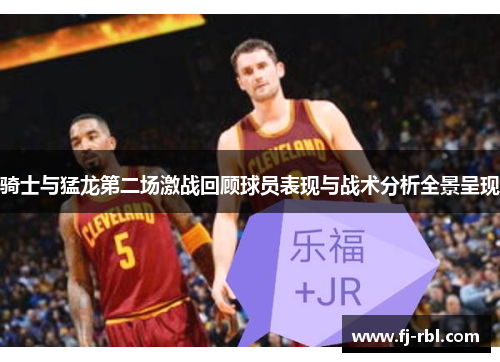 骑士与猛龙第二场激战回顾球员表现与战术分析全景呈现